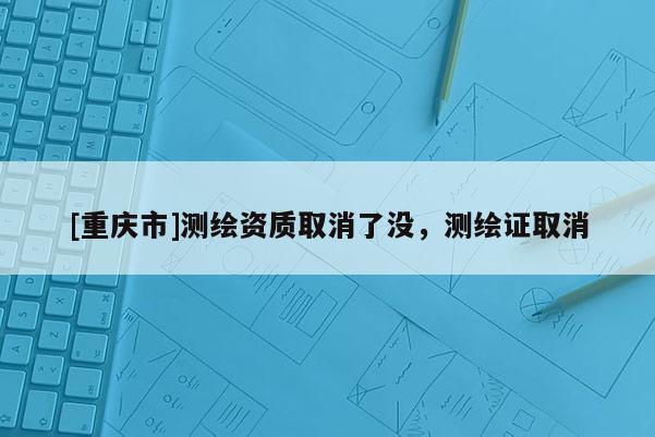 [重慶市]測繪資質(zhì)取消了沒，測繪證取消