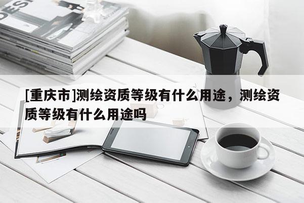 [重慶市]測繪資質等級有什么用途，測繪資質等級有什么用途嗎