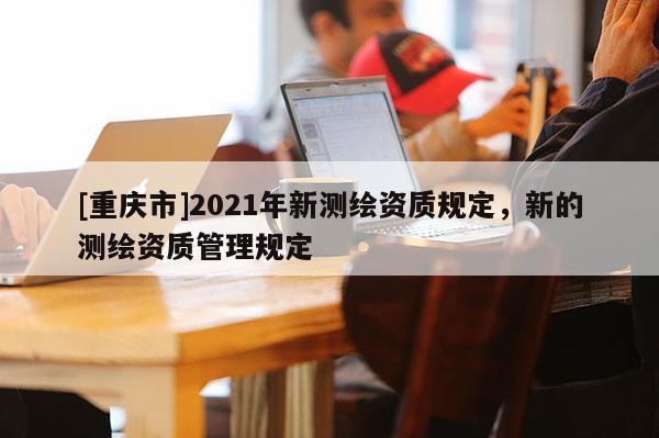 [重慶市]2021年新測(cè)繪資質(zhì)規(guī)定，新的測(cè)繪資質(zhì)管理規(guī)定