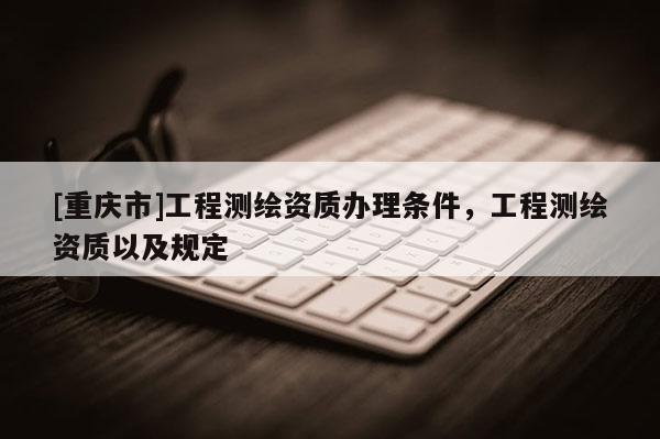 [重慶市]工程測繪資質辦理條件，工程測繪資質以及規(guī)定