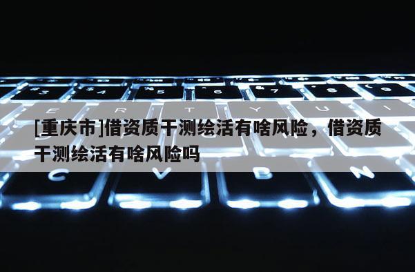 [重慶市]借資質(zhì)干測繪活有啥風險，借資質(zhì)干測繪活有啥風險嗎