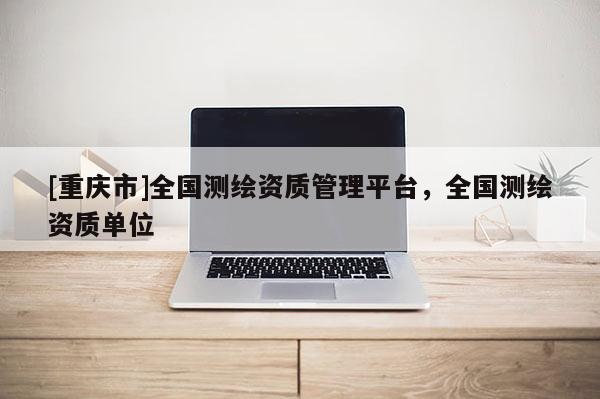 [重慶市]全國測(cè)繪資質(zhì)管理平臺(tái)，全國測(cè)繪資質(zhì)單位