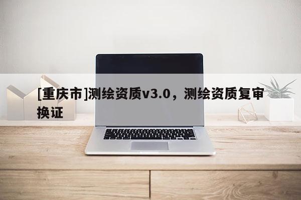 [重慶市]測繪資質(zhì)v3.0，測繪資質(zhì)復審換證