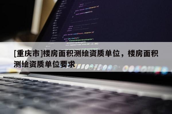 [重慶市]樓房面積測繪資質(zhì)單位，樓房面積測繪資質(zhì)單位要求