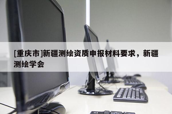 [重慶市]新疆測(cè)繪資質(zhì)申報(bào)材料要求，新疆測(cè)繪學(xué)會(huì)