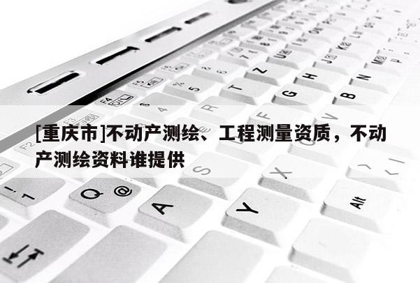 [重慶市]不動產(chǎn)測繪、工程測量資質(zhì)，不動產(chǎn)測繪資料誰提供