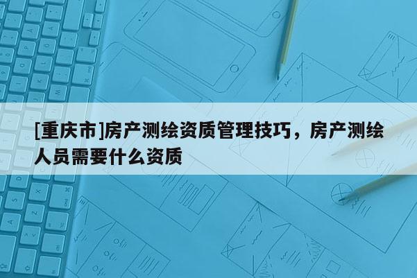 [重慶市]房產(chǎn)測(cè)繪資質(zhì)管理技巧，房產(chǎn)測(cè)繪人員需要什么資質(zhì)
