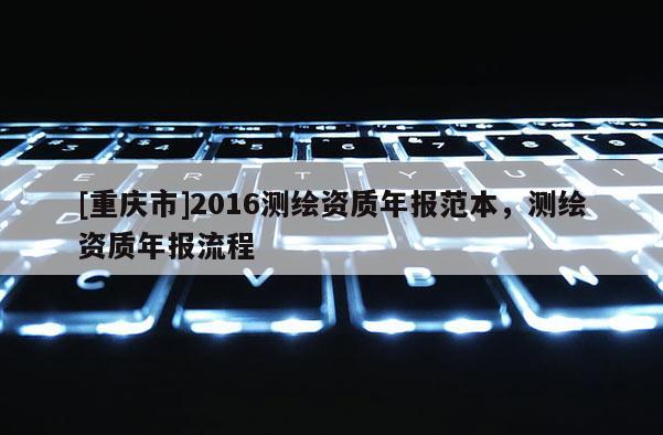 [重慶市]2016測繪資質(zhì)年報(bào)范本，測繪資質(zhì)年報(bào)流程