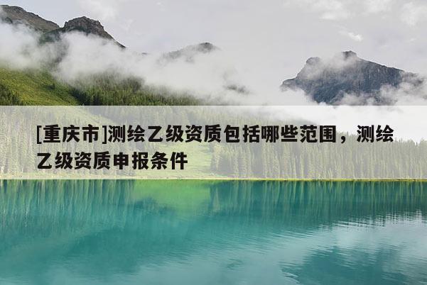 [重慶市]測繪乙級資質(zhì)包括哪些范圍，測繪乙級資質(zhì)申報條件