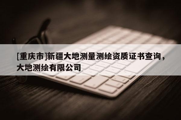 [重慶市]新疆大地測(cè)量測(cè)繪資質(zhì)證書(shū)查詢，大地測(cè)繪有限公司