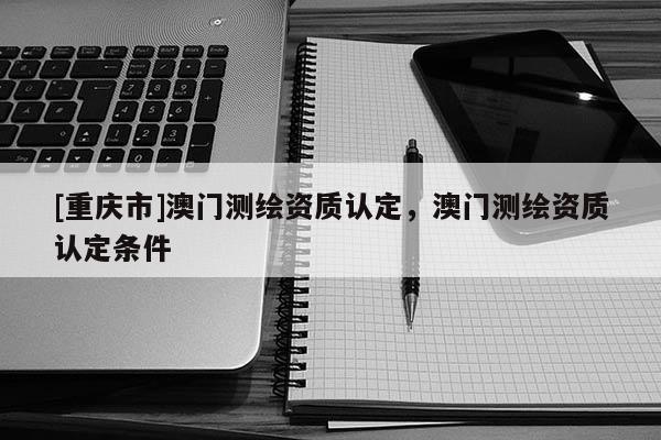 [重慶市]澳門測(cè)繪資質(zhì)認(rèn)定，澳門測(cè)繪資質(zhì)認(rèn)定條件