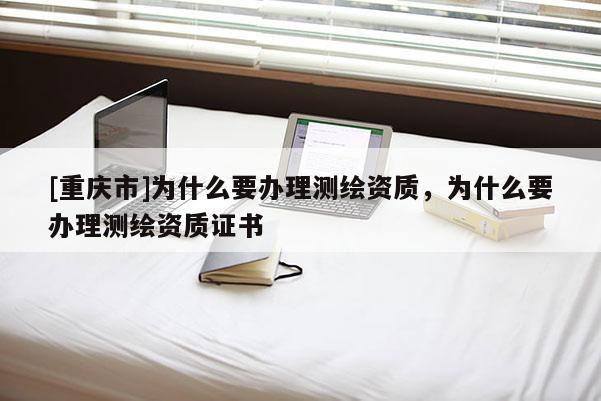 [重慶市]為什么要辦理測繪資質，為什么要辦理測繪資質證書