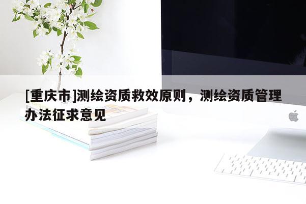 [重慶市]測(cè)繪資質(zhì)救效原則，測(cè)繪資質(zhì)管理辦法征求意見