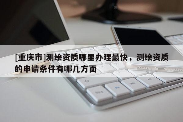 [重慶市]測繪資質(zhì)哪里辦理最快，測繪資質(zhì)的申請條件有哪幾方面