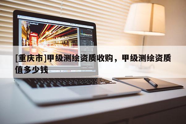 [重慶市]甲級測繪資質(zhì)收購，甲級測繪資質(zhì)值多少錢