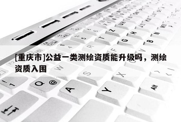 [重慶市]公益一類測(cè)繪資質(zhì)能升級(jí)嗎，測(cè)繪資質(zhì)入圍