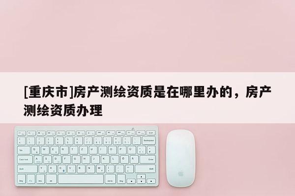 [重慶市]房產(chǎn)測(cè)繪資質(zhì)是在哪里辦的，房產(chǎn)測(cè)繪資質(zhì)辦理
