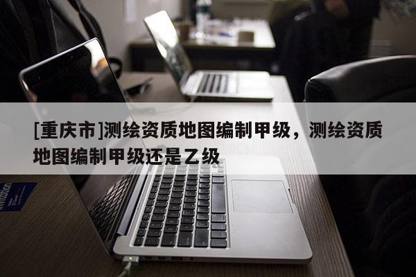 [重慶市]測繪資質(zhì)地圖編制甲級(jí)，測繪資質(zhì)地圖編制甲級(jí)還是乙級(jí)
