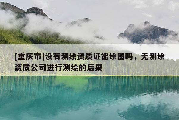 [重慶市]沒有測繪資質(zhì)證能繪圖嗎，無測繪資質(zhì)公司進(jìn)行測繪的后果