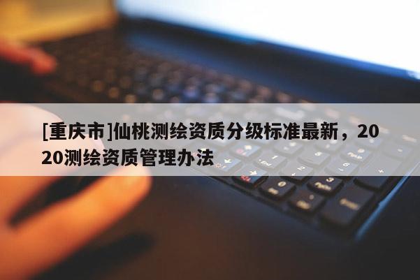 [重慶市]仙桃測繪資質分級標準最新，2020測繪資質管理辦法