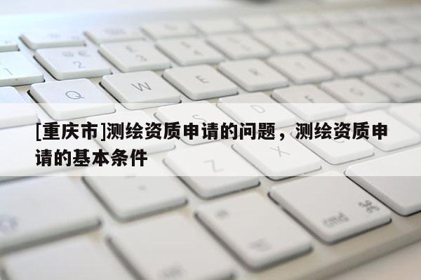 [重慶市]測繪資質申請的問題，測繪資質申請的基本條件