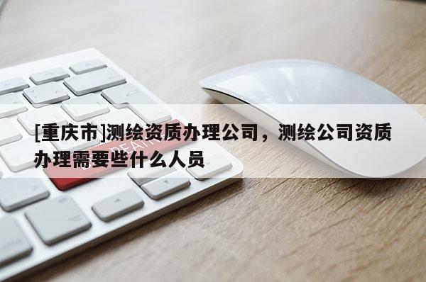 [重慶市]測(cè)繪資質(zhì)辦理公司，測(cè)繪公司資質(zhì)辦理需要些什么人員