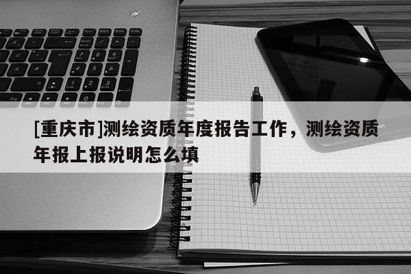 [重慶市]測(cè)繪資質(zhì)年度報(bào)告工作，測(cè)繪資質(zhì)年報(bào)上報(bào)說明怎么填