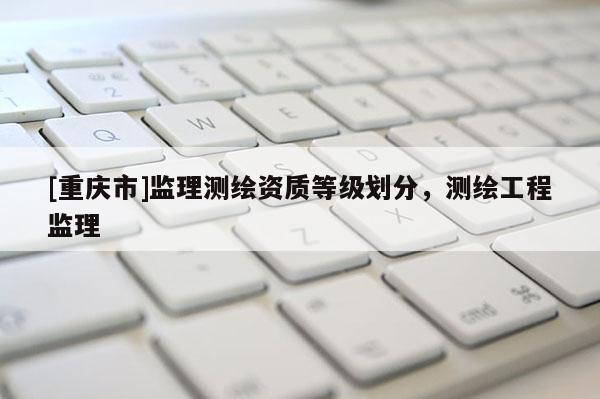 [重慶市]監(jiān)理測(cè)繪資質(zhì)等級(jí)劃分，測(cè)繪工程監(jiān)理