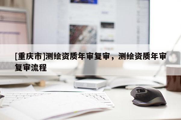 [重慶市]測(cè)繪資質(zhì)年審復(fù)審，測(cè)繪資質(zhì)年審復(fù)審流程