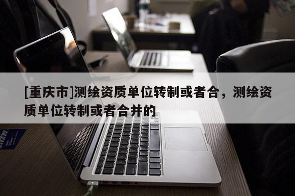 [重慶市]測(cè)繪資質(zhì)單位轉(zhuǎn)制或者合，測(cè)繪資質(zhì)單位轉(zhuǎn)制或者合并的