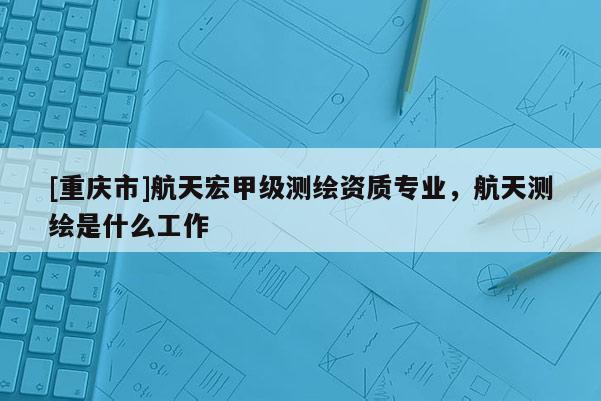 [重慶市]航天宏甲級測繪資質(zhì)專業(yè)，航天測繪是什么工作