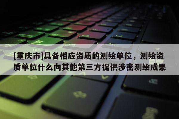 [重慶市]具備相應(yīng)資質(zhì)的測(cè)繪單位，測(cè)繪資質(zhì)單位什么向其他第三方提供涉密測(cè)繪成果