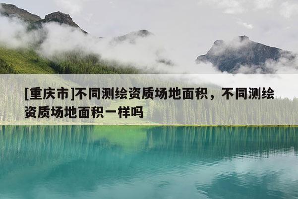 [重慶市]不同測繪資質(zhì)場地面積，不同測繪資質(zhì)場地面積一樣嗎