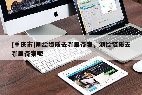 [重慶市]測繪資質(zhì)去哪里備案，測繪資質(zhì)去哪里備案呢