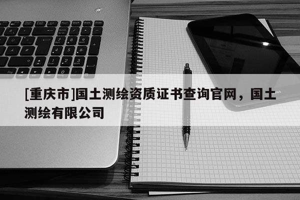 [重慶市]國土測繪資質(zhì)證書查詢官網(wǎng)，國土測繪有限公司