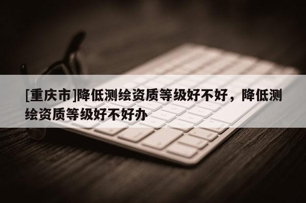 [重慶市]降低測(cè)繪資質(zhì)等級(jí)好不好，降低測(cè)繪資質(zhì)等級(jí)好不好辦