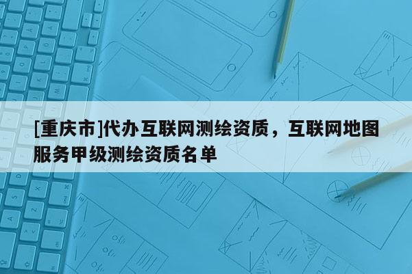 [重慶市]代辦互聯(lián)網(wǎng)測繪資質，互聯(lián)網(wǎng)地圖服務甲級測繪資質名單