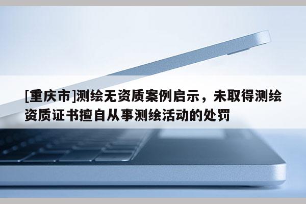 [重慶市]測繪無資質案例啟示，未取得測繪資質證書擅自從事測繪活動的處罰