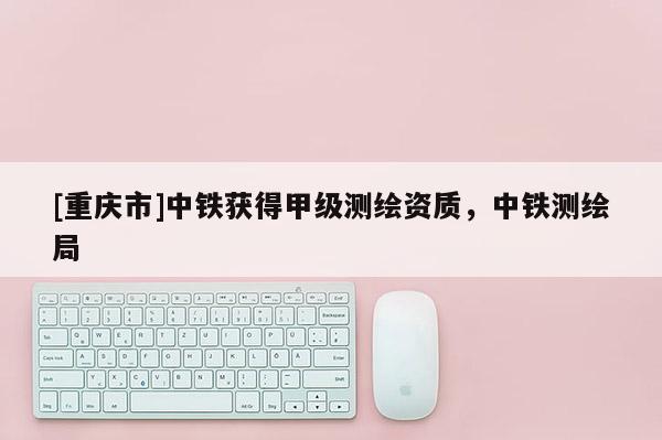 [重慶市]中鐵獲得甲級(jí)測(cè)繪資質(zhì)，中鐵測(cè)繪局