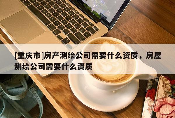 [重慶市]房產(chǎn)測繪公司需要什么資質(zhì)，房屋測繪公司需要什么資質(zhì)