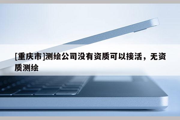 [重慶市]測繪公司沒有資質(zhì)可以接活，無資質(zhì)測繪