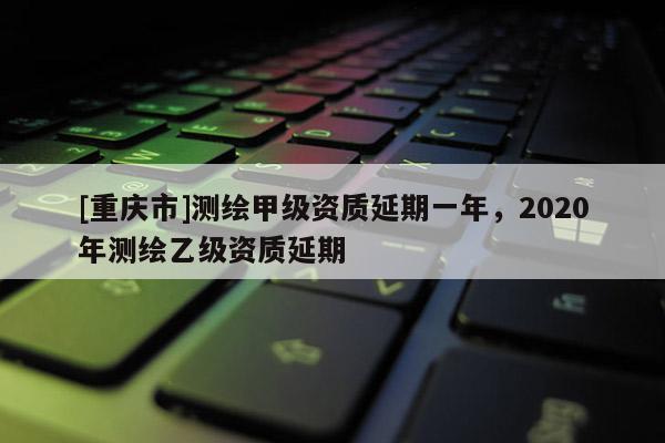 [重慶市]測繪甲級資質(zhì)延期一年，2020年測繪乙級資質(zhì)延期