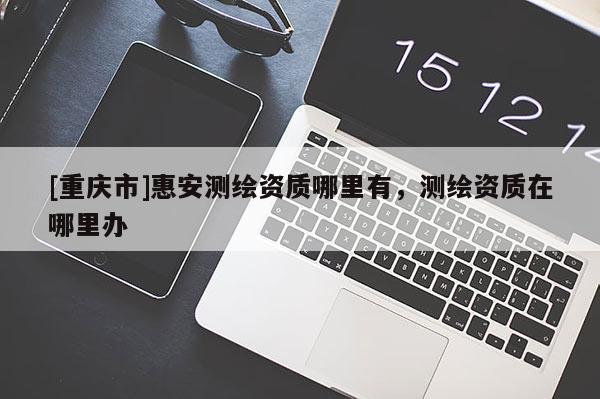 [重慶市]惠安測繪資質(zhì)哪里有，測繪資質(zhì)在哪里辦