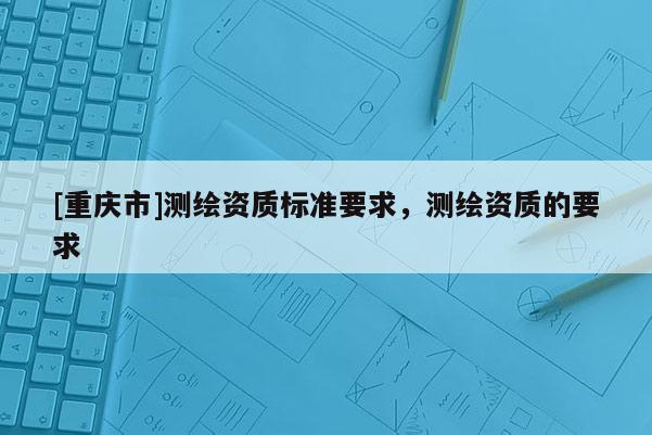 [重慶市]測繪資質(zhì)標準要求，測繪資質(zhì)的要求