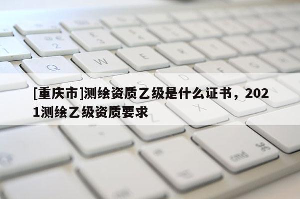 [重慶市]測繪資質(zhì)乙級是什么證書，2021測繪乙級資質(zhì)要求