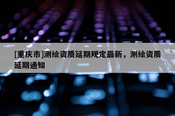 [重慶市]測繪資質(zhì)延期規(guī)定最新，測繪資質(zhì)延期通知