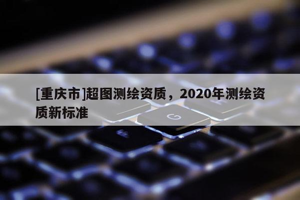 [重慶市]超圖測繪資質(zhì)，2020年測繪資質(zhì)新標準