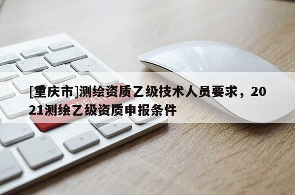 [重慶市]測繪資質(zhì)乙級技術(shù)人員要求，2021測繪乙級資質(zhì)申報條件