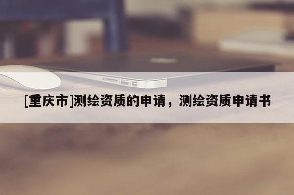 [重慶市]測繪資質(zhì)的申請，測繪資質(zhì)申請書