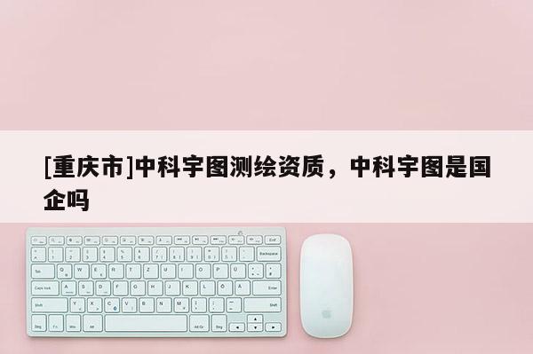 [重慶市]中科宇圖測(cè)繪資質(zhì)，中科宇圖是國(guó)企嗎